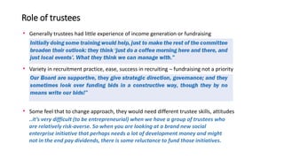 Role of trustees
• Generally trustees had little experience of income generation or fundraising
• Variety in recruitment p...